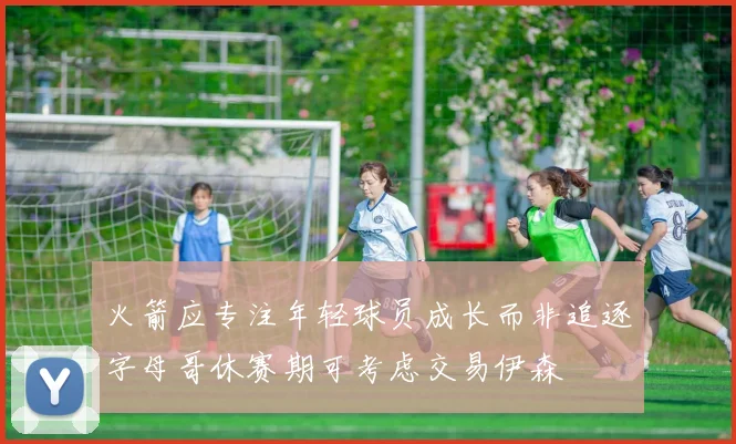 火箭应专注年轻球员成长而非追逐字母哥休赛期可考虑交易伊森