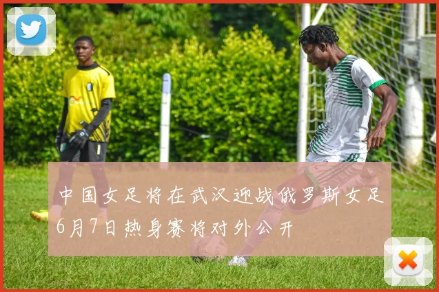 中国女足将在武汉迎战俄罗斯女足6月7日热身赛将对外公开