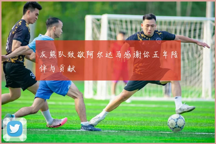 灰熊队致敬阿尔达马感谢你五年陪伴与贡献