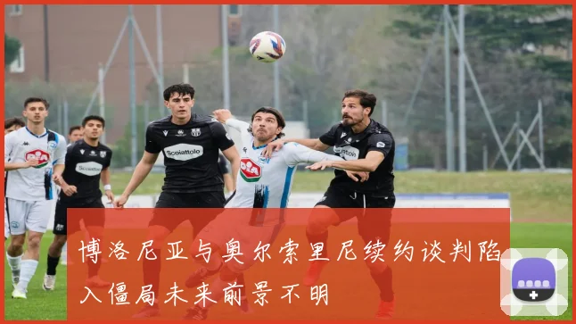 博洛尼亚与奥尔索里尼续约谈判陷入僵局未来前景不明