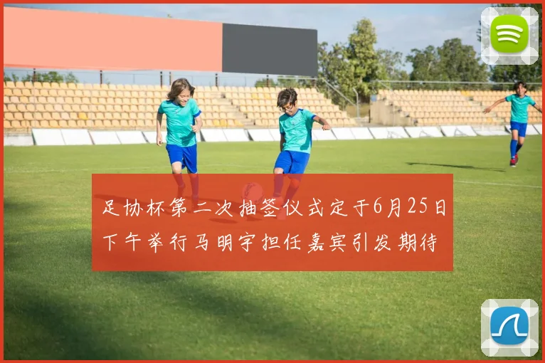 足协杯第二次抽签仪式定于6月25日下午举行马明宇担任嘉宾引发期待