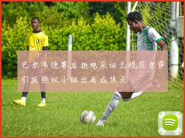 巴尔韦德赛后拒绝采访无视贝尔萨引发热议小组出局成焦点