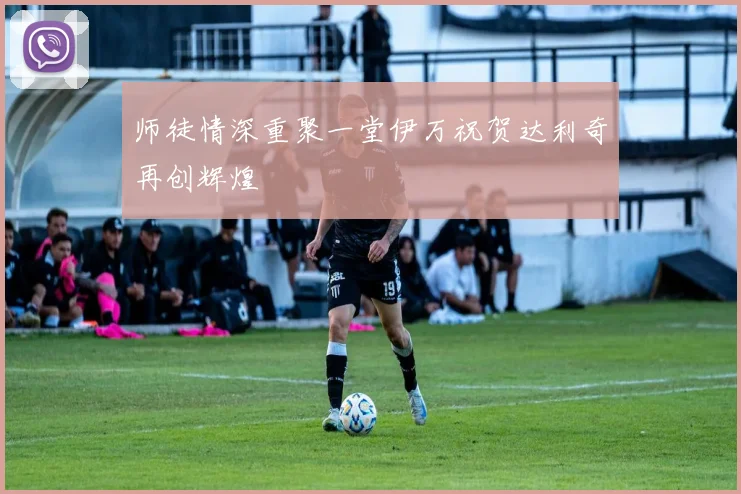 师徒情深重聚一堂伊万祝贺达利奇再创辉煌