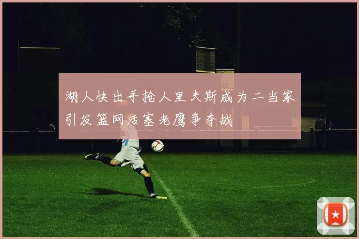 湖人快出手抢人里夫斯成为二当家引发篮网活塞老鹰争夺战