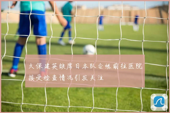 久保建英缺席日本队合练前往医院接受检查情况引发关注