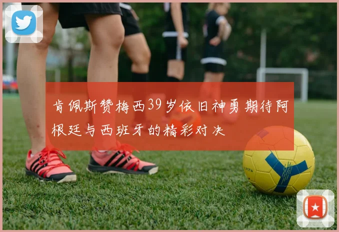 肯佩斯赞梅西39岁依旧神勇期待阿根廷与西班牙的精彩对决
