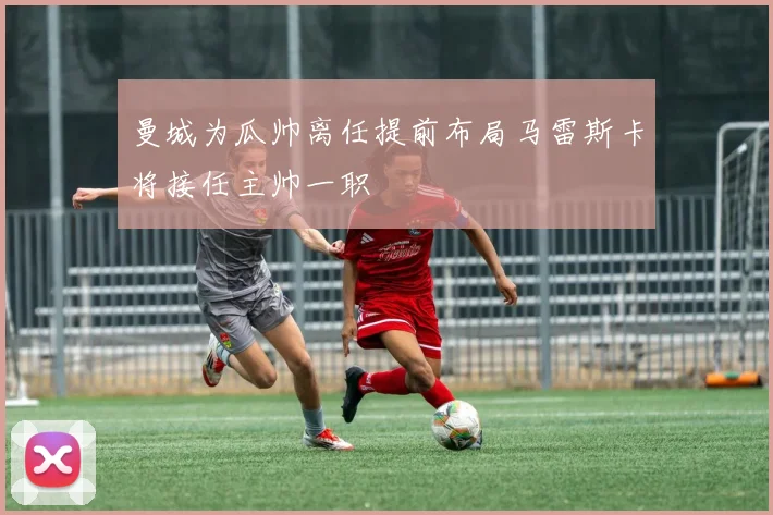 曼城为瓜帅离任提前布局马雷斯卡将接任主帅一职