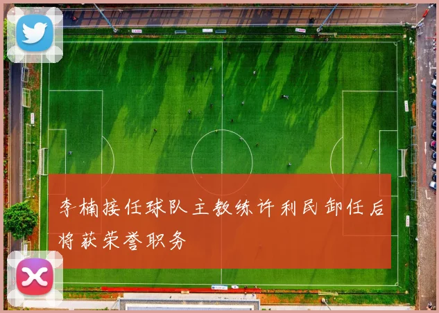 李楠接任球队主教练许利民卸任后将获荣誉职务