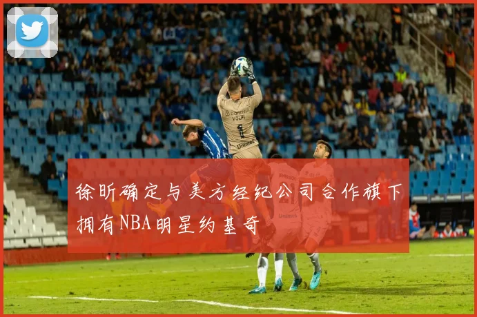 徐昕确定与美方经纪公司合作旗下拥有NBA明星约基奇