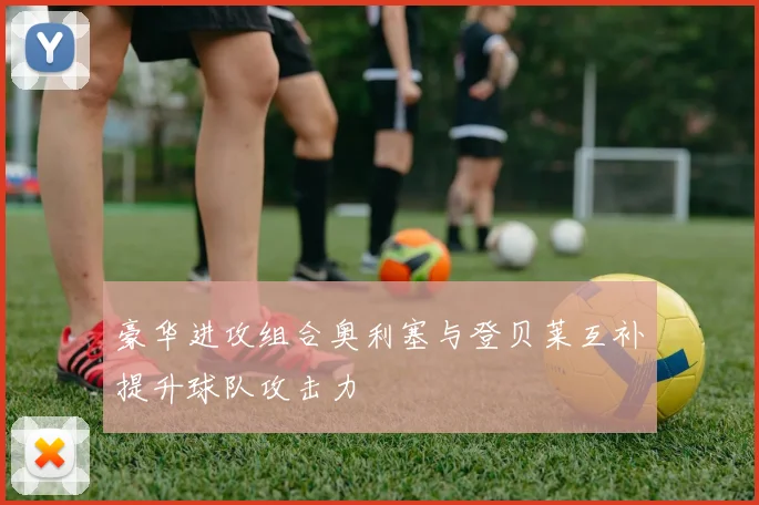 豪华进攻组合奥利塞与登贝莱互补提升球队攻击力