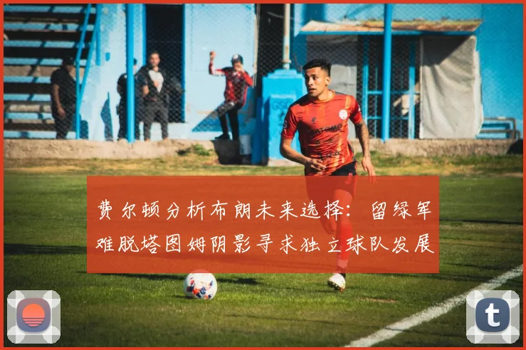 费尔顿分析布朗未来选择：留绿军难脱塔图姆阴影寻求独立球队发展