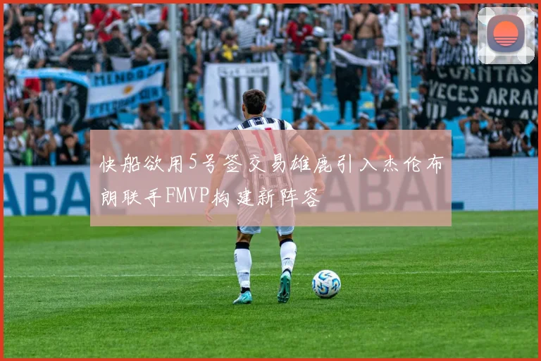 快船欲用5号签交易雄鹿引入杰伦布朗联手FMVP构建新阵容