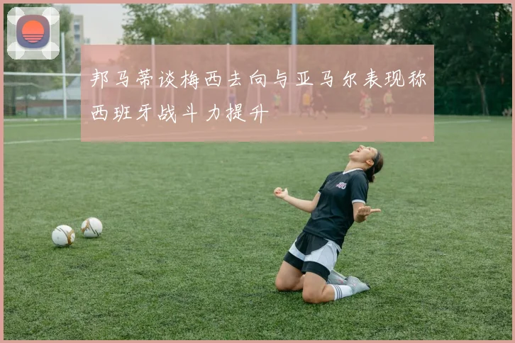 邦马蒂谈梅西去向与亚马尔表现称西班牙战斗力提升