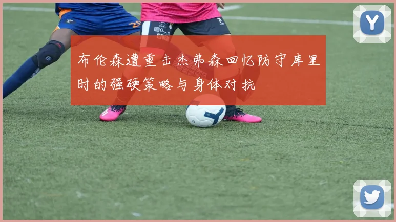 布伦森遭重击杰弗森回忆防守库里时的强硬策略与身体对抗