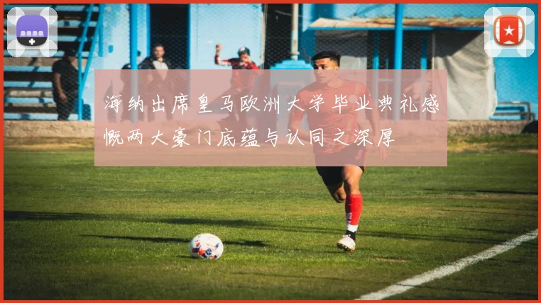 海纳出席皇马欧洲大学毕业典礼感慨两大豪门底蕴与认同之深厚