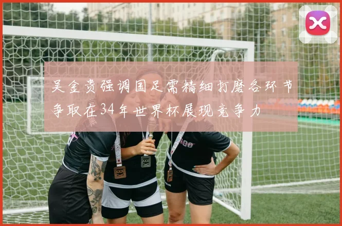 吴金贵强调国足需精细打磨各环节争取在34年世界杯展现竞争力