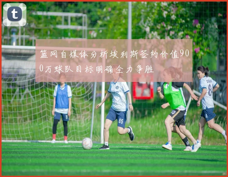 篮网自媒体分析埃利斯签约价值900万球队目标明确全力争胜
