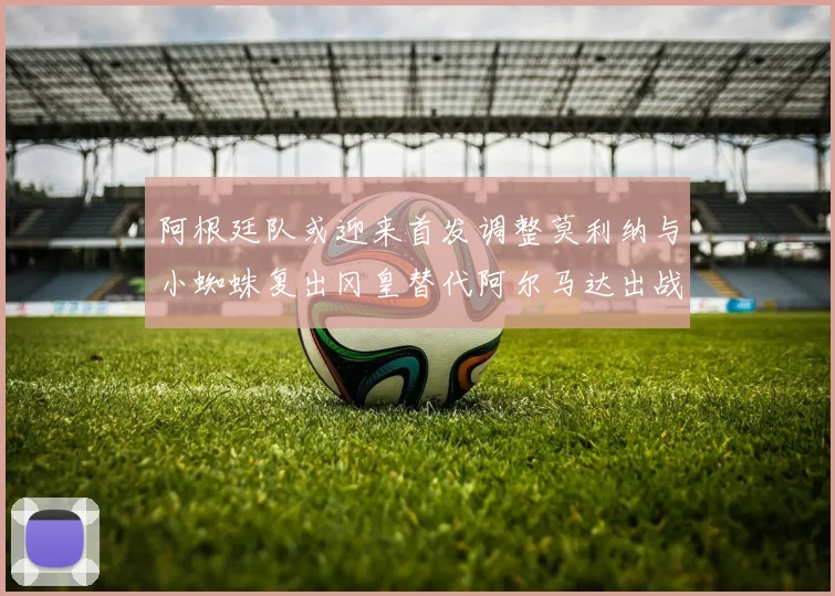 阿根廷队或迎来首发调整莫利纳与小蜘蛛复出冈皇替代阿尔马达出战